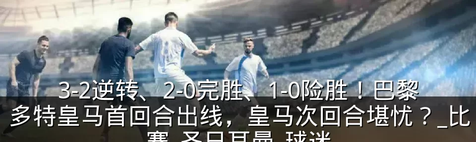 3-2逆转、2-0完胜、1-0险胜！巴黎多特皇马首回合出线，皇马次回合堪忧？_比赛_圣日耳曼_球迷